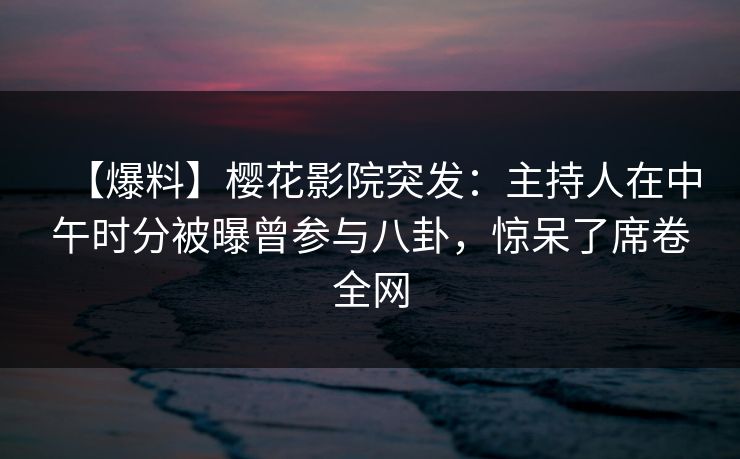 【爆料】樱花影院突发：主持人在中午时分被曝曾参与八卦，惊呆了席卷全网
