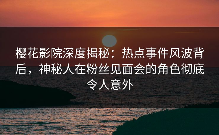 樱花影院深度揭秘：热点事件风波背后，神秘人在粉丝见面会的角色彻底令人意外