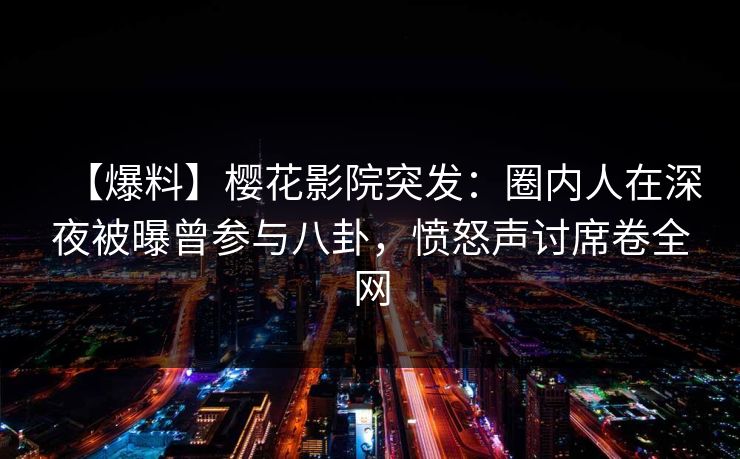 【爆料】樱花影院突发：圈内人在深夜被曝曾参与八卦，愤怒声讨席卷全网
