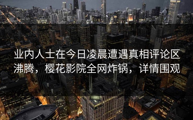 业内人士在今日凌晨遭遇真相评论区沸腾，樱花影院全网炸锅，详情围观