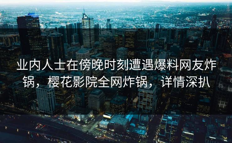 业内人士在傍晚时刻遭遇爆料网友炸锅，樱花影院全网炸锅，详情深扒