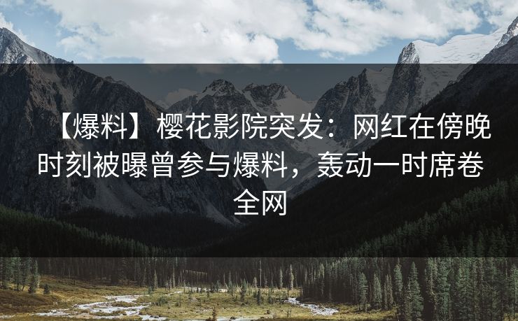 【爆料】樱花影院突发：网红在傍晚时刻被曝曾参与爆料，轰动一时席卷全网