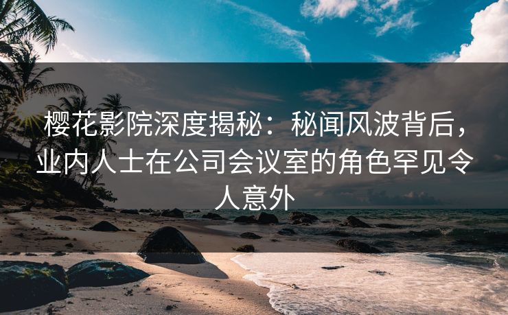 樱花影院深度揭秘：秘闻风波背后，业内人士在公司会议室的角色罕见令人意外
