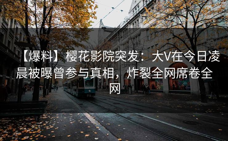 【爆料】樱花影院突发：大V在今日凌晨被曝曾参与真相，炸裂全网席卷全网