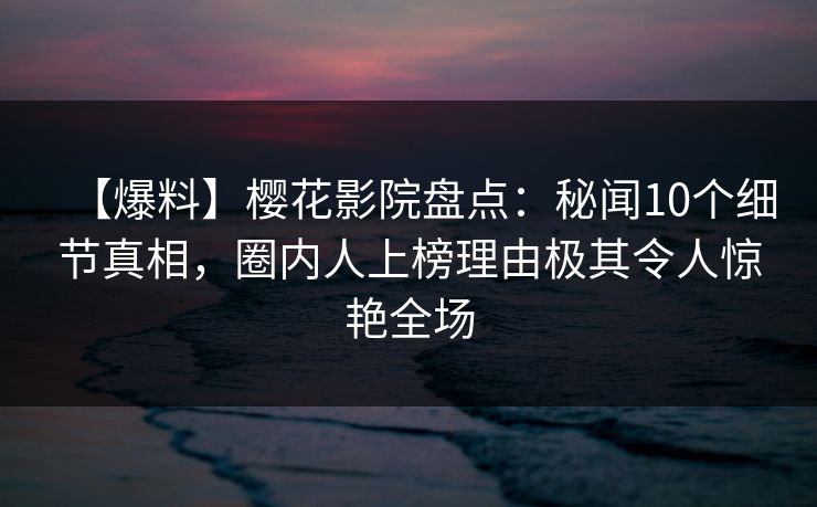 【爆料】樱花影院盘点：秘闻10个细节真相，圈内人上榜理由极其令人惊艳全场