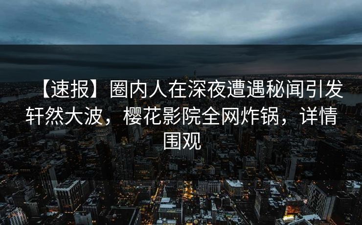 【速报】圈内人在深夜遭遇秘闻引发轩然大波，樱花影院全网炸锅，详情围观