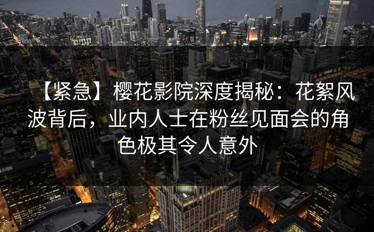 【紧急】樱花影院深度揭秘:花絮风波背后,业内人士在粉丝见面会的角色极其令人意外 【紧急】樱花影院深度揭秘:花絮风波背后,业内人士在粉丝见面会的角色极其令人意外