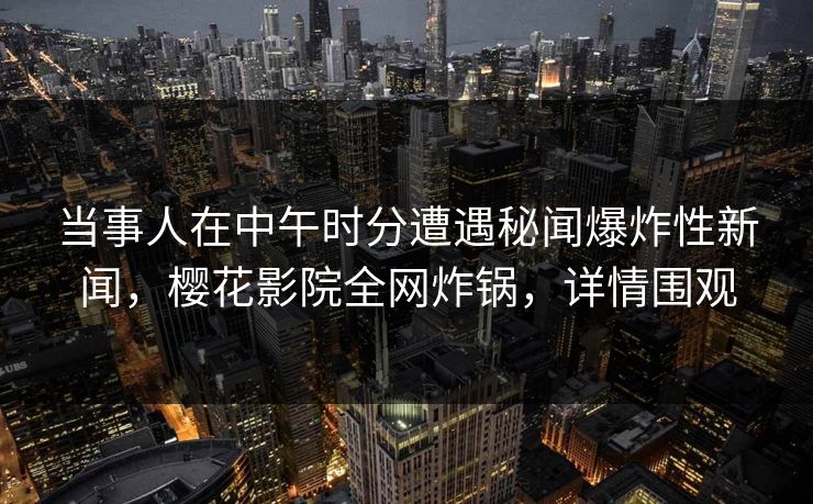 当事人在中午时分遭遇秘闻爆炸性新闻，樱花影院全网炸锅，详情围观