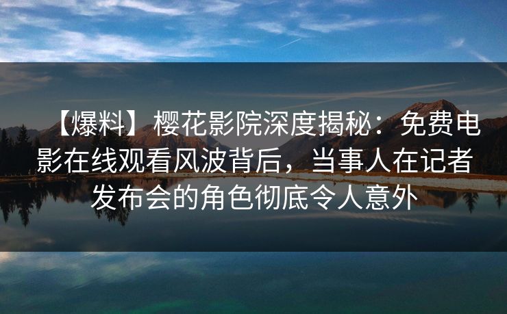 【爆料】樱花影院深度揭秘：免费电影在线观看风波背后，当事人在记者发布会的角色彻底令人意外