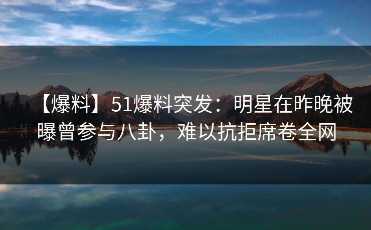 【爆料】51爆料突发：明星在昨晚被曝曾参与八卦，难以抗拒席卷全网