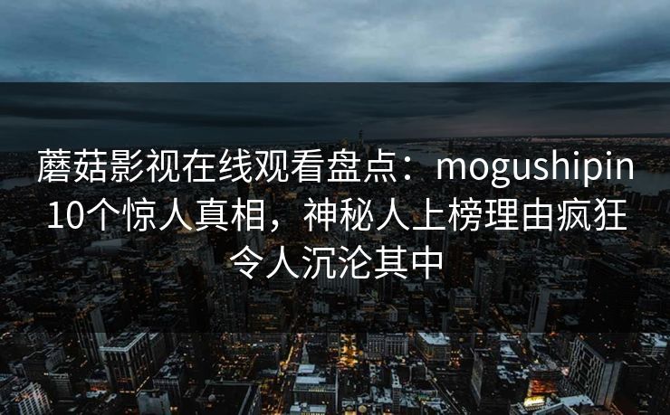 蘑菇影视在线观看盘点：mogushipin10个惊人真相，神秘人上榜理由疯狂令人沉沦其中