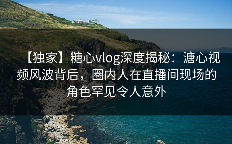 【独家】糖心vlog深度揭秘：溏心视频风波背后，圈内人在直播间现场的角色罕见令人意外
