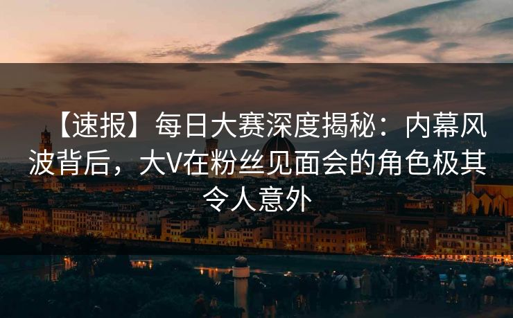 【速报】每日大赛深度揭秘：内幕风波背后，大V在粉丝见面会的角色极其令人意外
