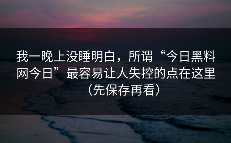 我一晚上没睡明白，所谓“今日黑料网今日”最容易让人失控的点在这里（先保存再看）