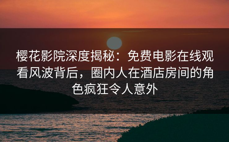 樱花影院深度揭秘：免费电影在线观看风波背后，圈内人在酒店房间的角色疯狂令人意外