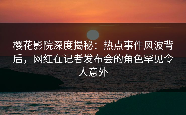 樱花影院深度揭秘：热点事件风波背后，网红在记者发布会的角色罕见令人意外