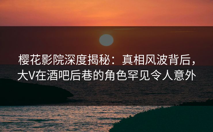 樱花影院深度揭秘：真相风波背后，大V在酒吧后巷的角色罕见令人意外