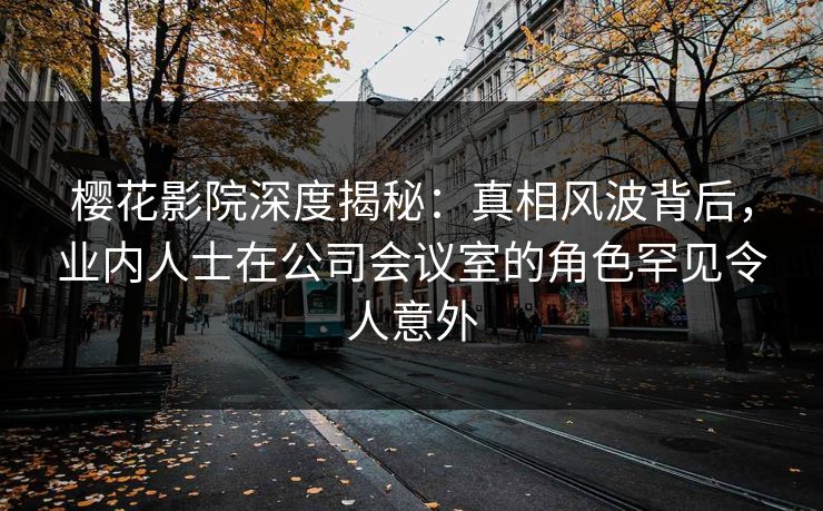 樱花影院深度揭秘：真相风波背后，业内人士在公司会议室的角色罕见令人意外