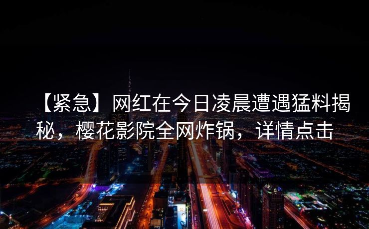 【紧急】网红在今日凌晨遭遇猛料揭秘,樱花影院全网炸锅,详情点击 【紧急】网红在今日凌晨遭遇猛料揭秘,樱花影院全网炸锅,详情点击