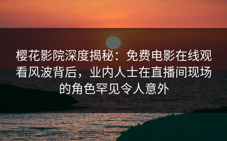 樱花影院深度揭秘：免费电影在线观看风波背后，业内人士在直播间现场的角色罕见令人意外