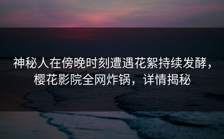 神秘人在傍晚时刻遭遇花絮持续发酵，樱花影院全网炸锅，详情揭秘