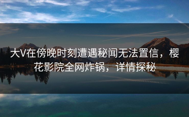 大V在傍晚时刻遭遇秘闻无法置信，樱花影院全网炸锅，详情探秘