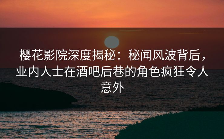 樱花影院深度揭秘：秘闻风波背后，业内人士在酒吧后巷的角色疯狂令人意外