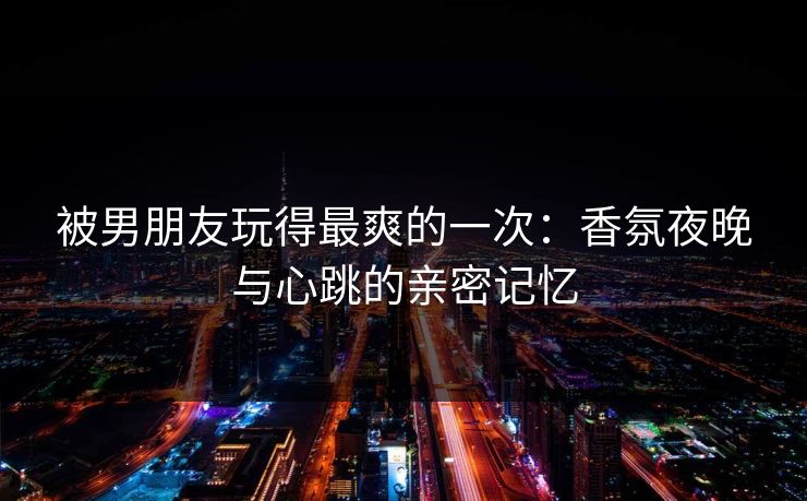被男朋友玩得最爽的一次:香氛夜晚与心跳的亲密记忆 被男朋友玩得最爽的一次:香氛夜晚与心跳的亲密记忆