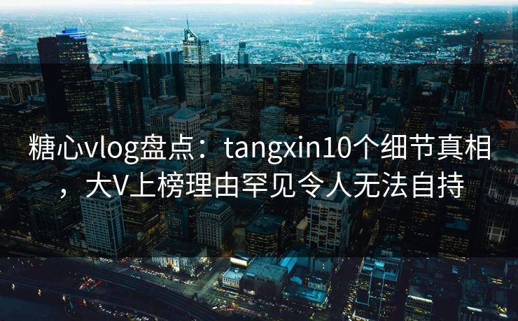 糖心vlog盘点：tangxin10个细节真相，大V上榜理由罕见令人无法自持