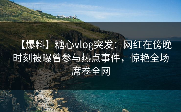 【爆料】糖心vlog突发：网红在傍晚时刻被曝曾参与热点事件，惊艳全场席卷全网