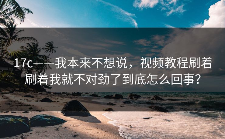 17c——我本来不想说，视频教程刷着刷着我就不对劲了到底怎么回事？
