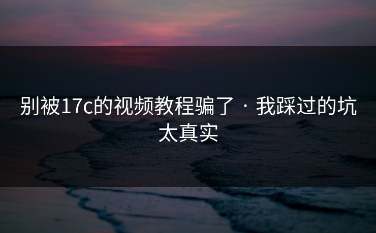 别被17c的视频教程骗了 · 我踩过的坑太真实