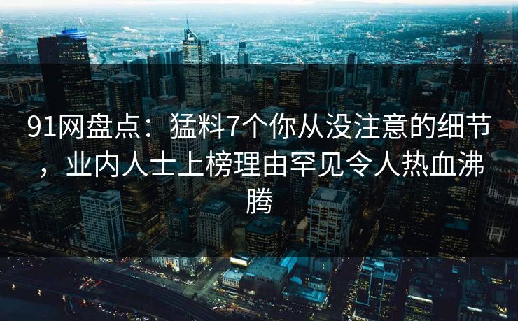 91网盘点：猛料7个你从没注意的细节，业内人士上榜理由罕见令人热血沸腾