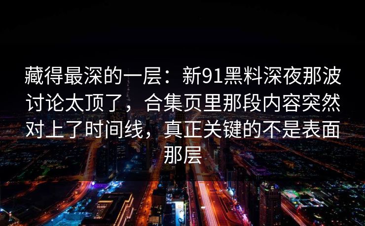 藏得最深的一层：新91黑料深夜那波讨论太顶了，合集页里那段内容突然对上了时间线，真正关键的不是表面那层